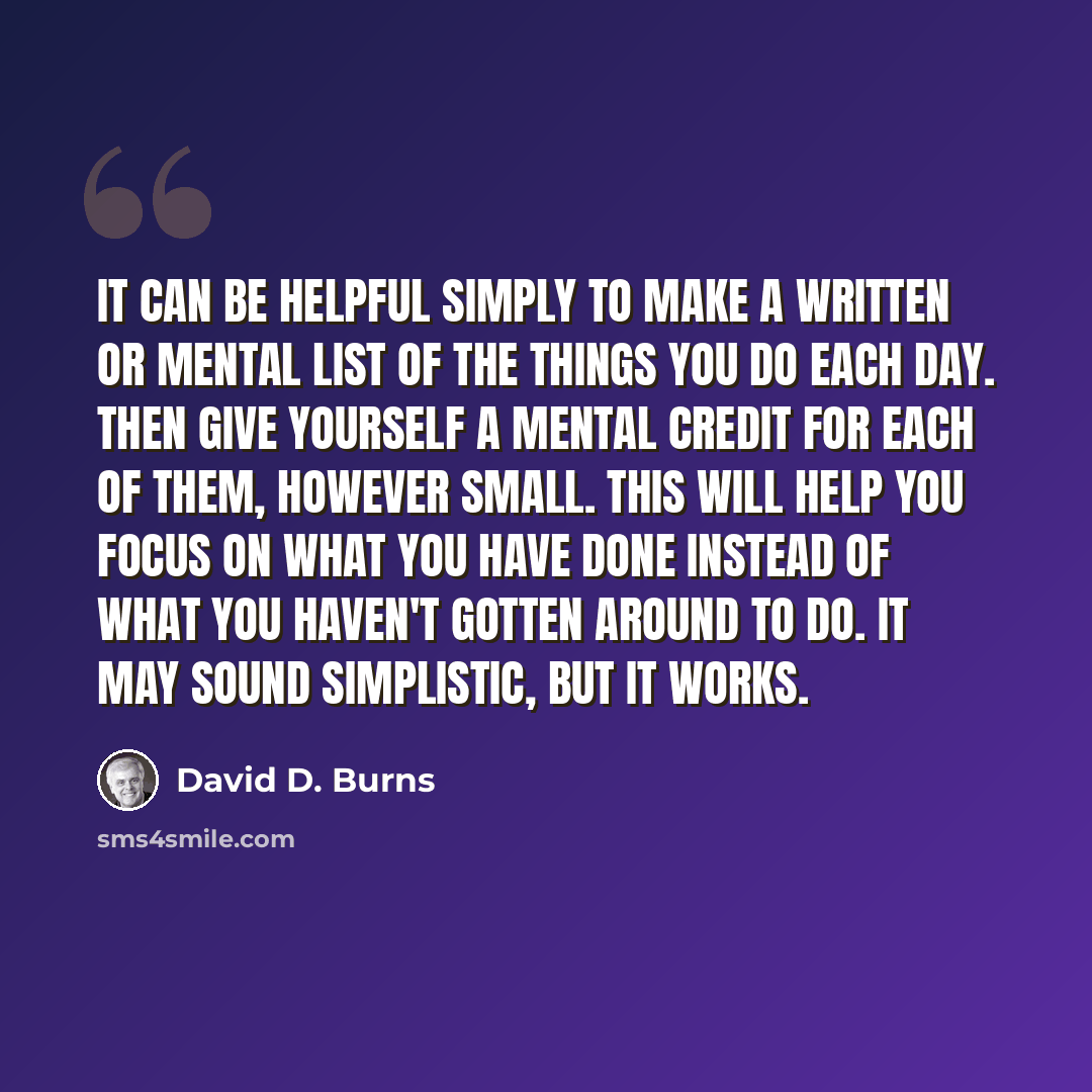 “It can be helpful simply to make a written or mental list of the things you do each day. Then give yourself a mental credit for each of them, however small. This will help you focus on what you have done instead of what you haven't gotten around to do. It may sound simplistic, but it works.” quote by David D. Burns