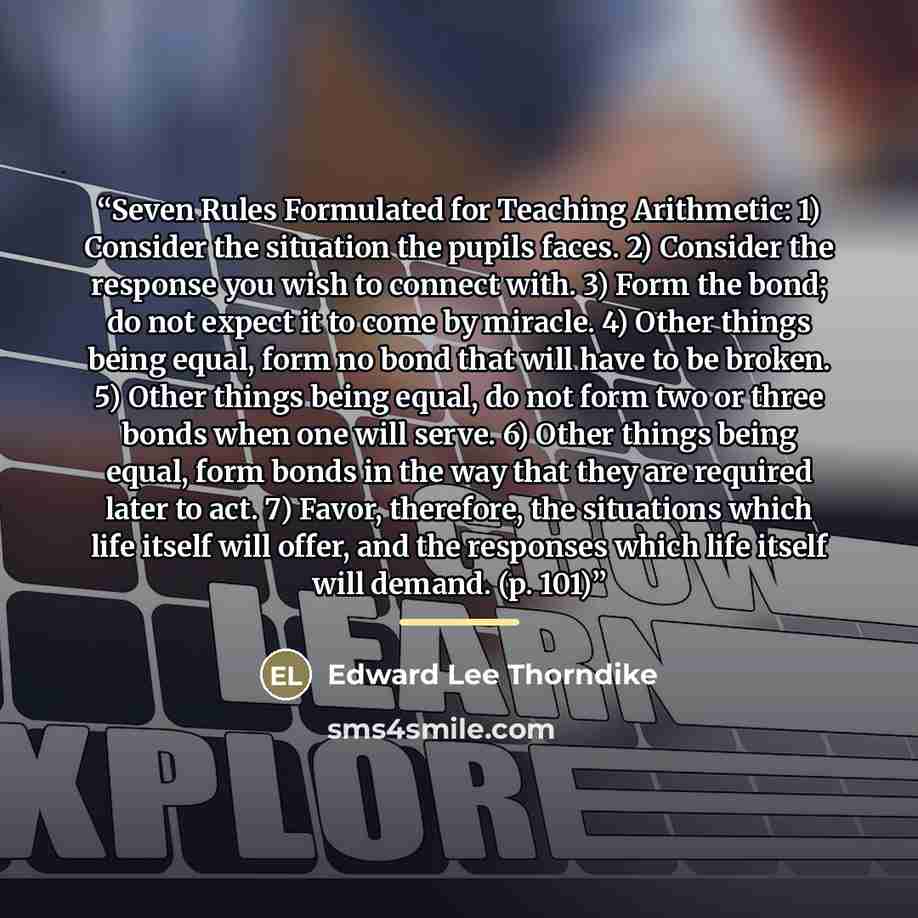 “Seven Rules Formulated for Teaching Arithmetic: 1) Consider the situation the pupils faces. 2) Consider the response you wish to connect with. 3) Form the bond; do not expect it to come by miracle. 4) Other things being equal, form no bond that will have to be broken. 5) Other things being equal…” quote by Edward Lee Thorndike