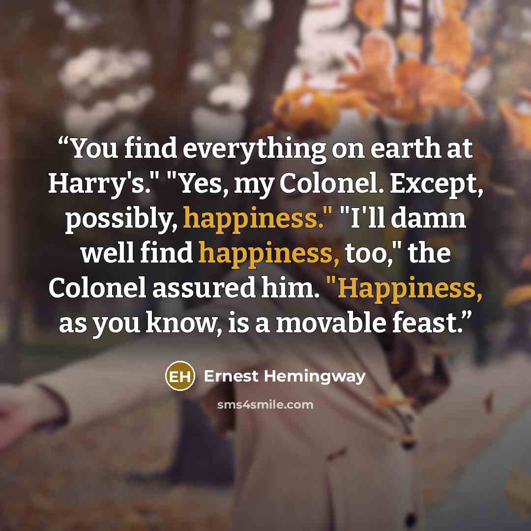 “You find everything on earth at Harry's." "Yes, my Colonel. Except, possibly, happiness." "I'll damn well find happiness, too," the Colonel assured him. "Happiness, as you know, is a movable feast.” quote by Ernest Hemingway