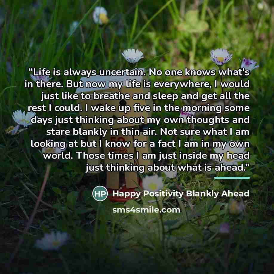 “Life is always uncertain. No one knows what's in there. But now my life is everywhere, I would just like to breathe and sleep and get all the rest I could. I wake up five in the morning some days just thinking about my own thoughts and stare blankly in thin air. Not sure what I am looking at but I…” quote by Happy Positivity Blankly Ahead
