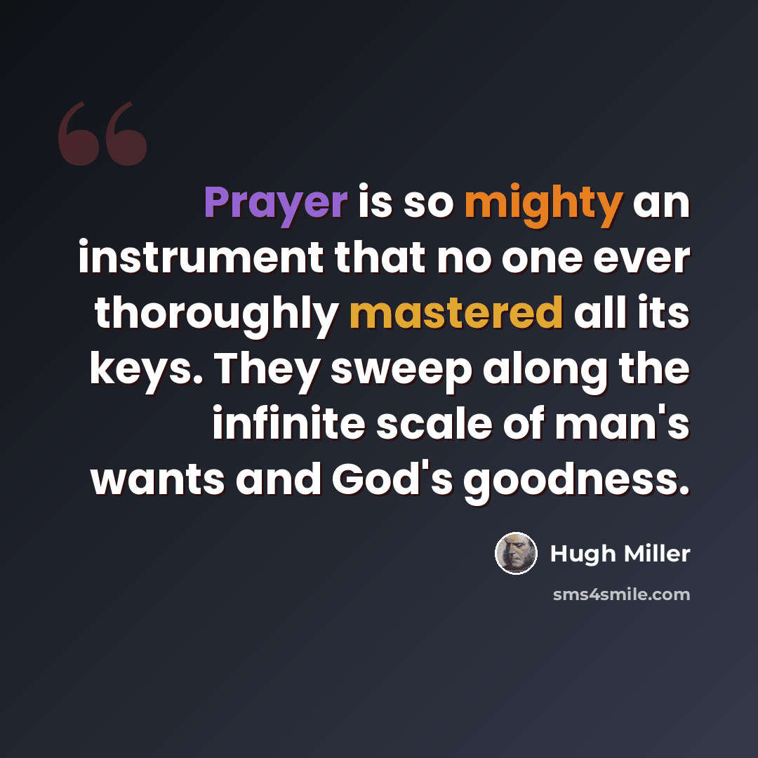 “Prayer is so mighty an instrument that no one ever thoroughly mastered all its keys. They sweep along the infinite scale of man's wants and God's goodness.” quote by Hugh Miller
