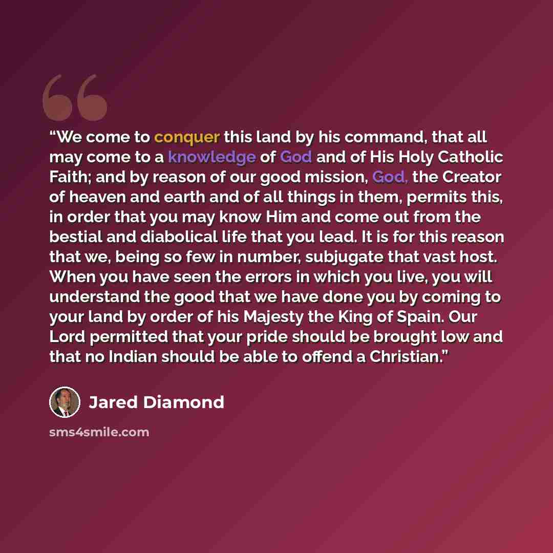 “We come to conquer this land by his command, that all may come to a knowledge of God and of His Holy Catholic Faith; and by reason of our good mission, God, the Creator of heaven and earth and of all things in them, permits this, in order that you may know Him and come out from the bestial and…” quote by Jared Diamond