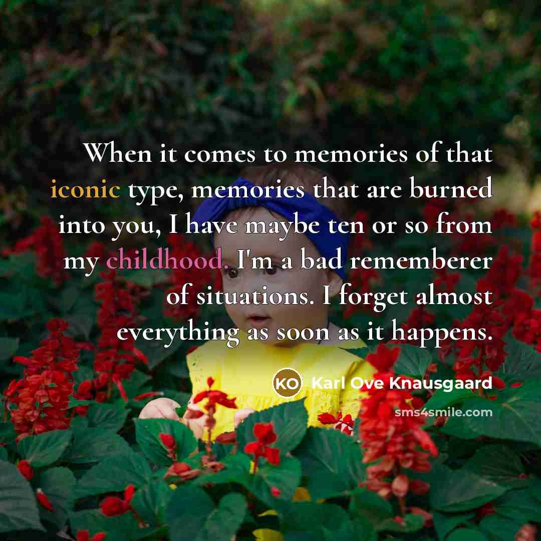 “When it comes to memories of that iconic type, memories that are burned into you, I have maybe ten or so from my childhood. I'm a bad rememberer of situations. I forget almost everything as soon as it happens.” quote by Karl Ove Knausgaard