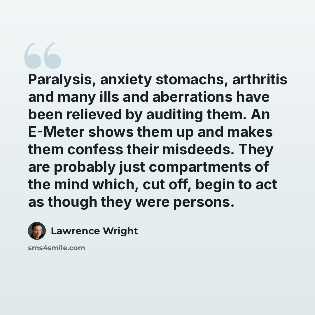 “Paralysis, anxiety stomachs, arthritis and many ills and aberrations have been relieved by auditing them. An E-Meter shows them up and makes them confess their misdeeds. They are probably just compartments of the mind which, cut off, begin to act as though they were persons.” quote by Lawrence Wright