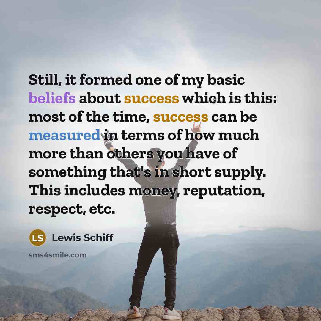 “Still, it formed one of my basic beliefs about success which is this: most of the time, success can be measured in terms of how much more than others you have of something that's in short supply. This includes money, reputation, respect, etc.” quote by Lewis Schiff