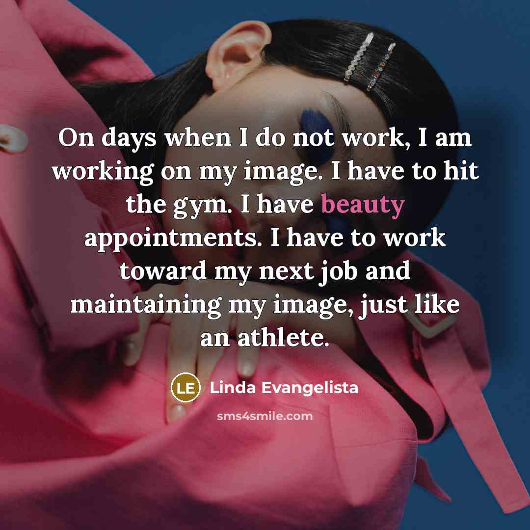 “On days when I do not work, I am working on my image. I have to hit the gym. I have beauty appointments. I have to work toward my next job and maintaining my image, just like an athlete.” quote by Linda Evangelista