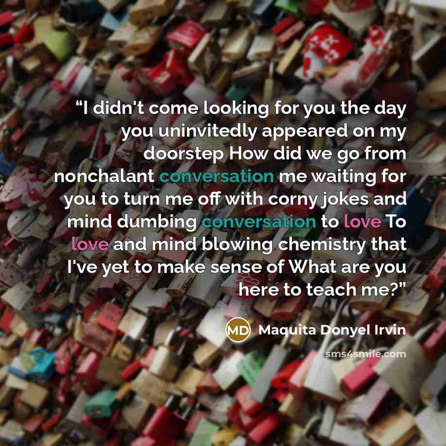 “I didn't come looking for you the day you uninvitedly appeared on my doorstep How did we go from nonchalant conversation me waiting for you to turn me off with corny jokes and mind dumbing conversation to love To love and mind blowing chemistry that I've yet to make sense of What are you here to…” quote by Maquita Donyel Irvin