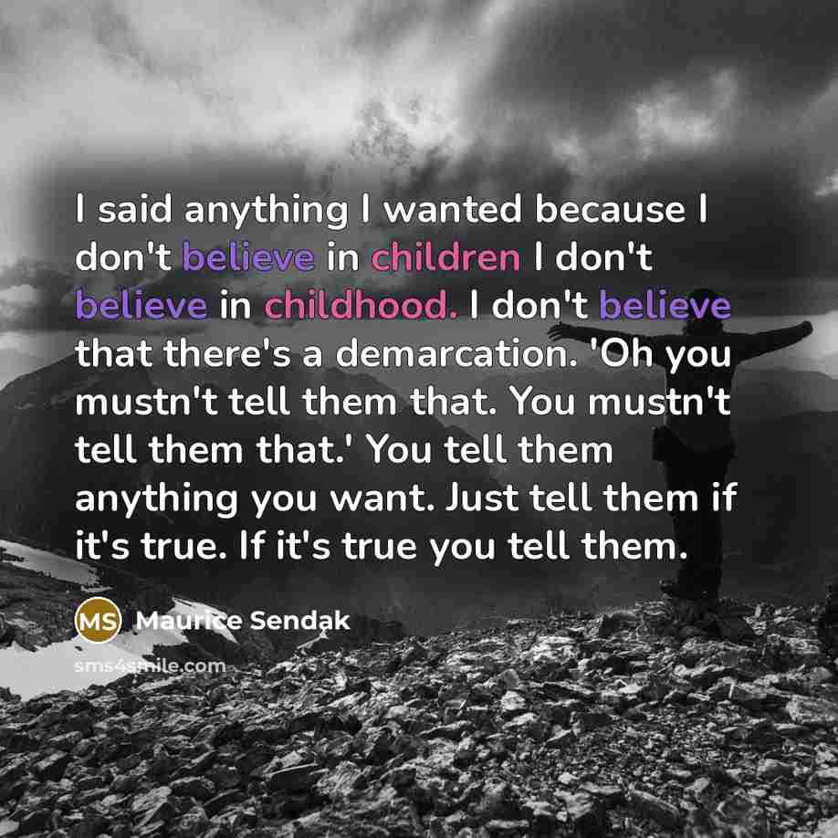 “I said anything I wanted because I don't believe in children I don't believe in childhood. I don't believe that there's a demarcation. 'Oh you mustn't tell them that. You mustn't tell them that.' You tell them anything you want. Just tell them if it's true. If it's true you tell them.” quote by Maurice Sendak