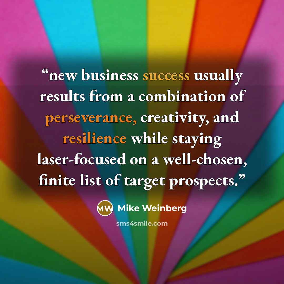 “new business success usually results from a combination of perseverance, creativity, and resilience while staying laser-focused on a well-chosen, finite list of target prospects.” quote by Mike Weinberg