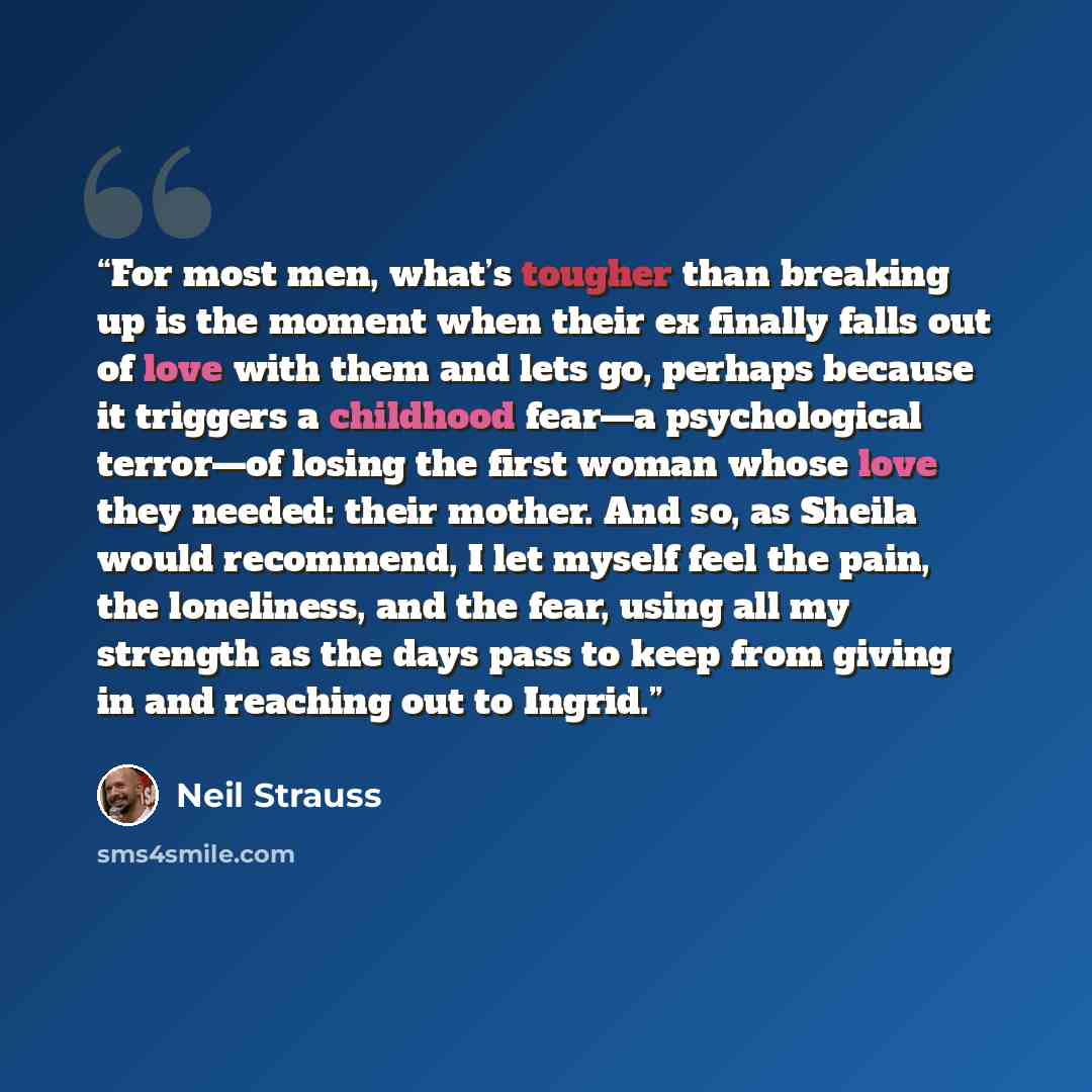 “For most men, what’s tougher than breaking up is the moment when their ex finally falls out of love with them and lets go, perhaps because it triggers a childhood fear—a psychological terror—of losing the first woman whose love they needed: their mother. And so, as Sheila would recommend, I let…” quote by Neil Strauss