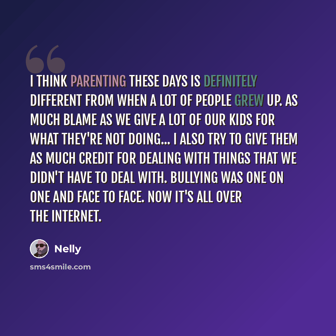 “I think parenting these days is definitely different from when a lot of people grew up. As much blame as we give a lot of our kids for what they're not doing... I also try to give them as much credit for dealing with things that we didn't have to deal with. Bullying was one on one and face to…” quote by Nelly