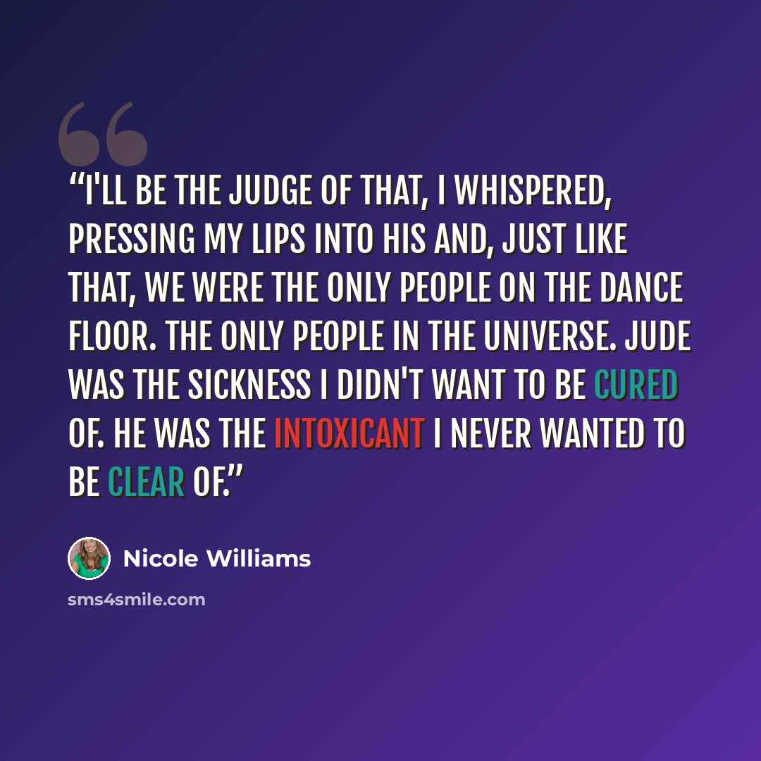 “I'll be the judge of that, I whispered, pressing my lips into his and, just like that, we were the only people on the dance floor. The only people in the universe. Jude was the sickness I didn't want to be cured of. He was the intoxicant I never wanted to be clear of.” quote by Nicole Williams