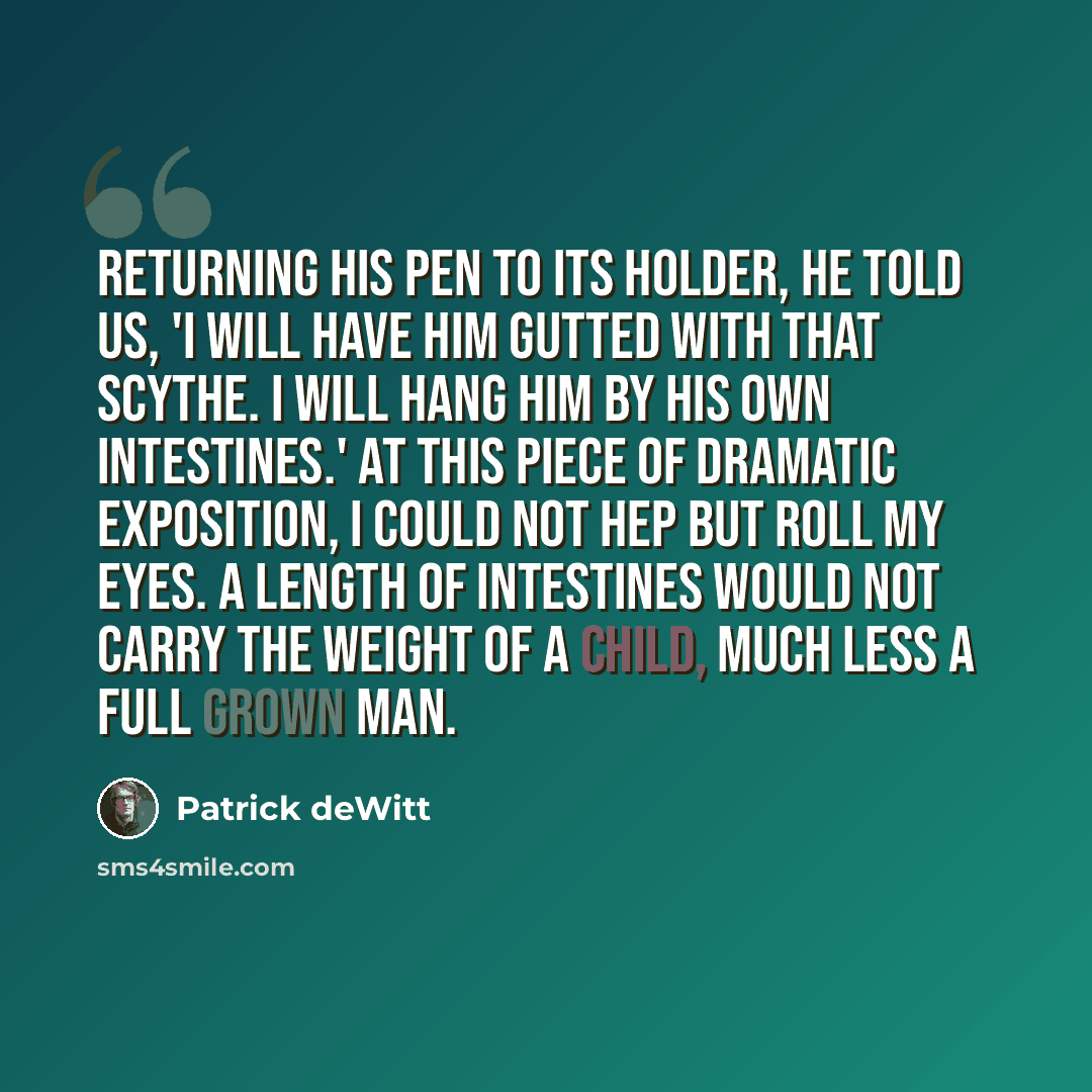 “Returning his pen to its holder, he told us, 'I will have him gutted with that scythe. I will hang him by his own intestines.' At this piece of dramatic exposition, I could not hep but roll my eyes. A length of intestines would not carry the weight of a child, much less a full grown man.” quote by Patrick deWitt