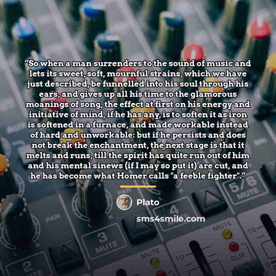 “So when a man surrenders to the sound of music and lets its sweet, soft, mournful strains, which we have just described, be funnelled into his soul through his ears, and gives up all his time to the glamorous moanings of song, the effect at first on his energy and initiative of mind, if he has…” quote by Plato