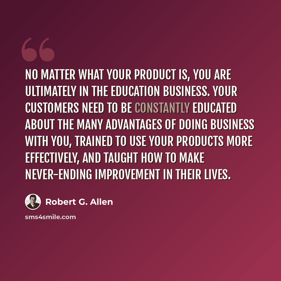 “No matter what your product is, you are ultimately in the education business. Your customers need to be constantly educated about the many advantages of doing business with you, trained to use your products more effectively, and taught how to make never-ending improvement in their lives.” quote by Robert G. Allen
