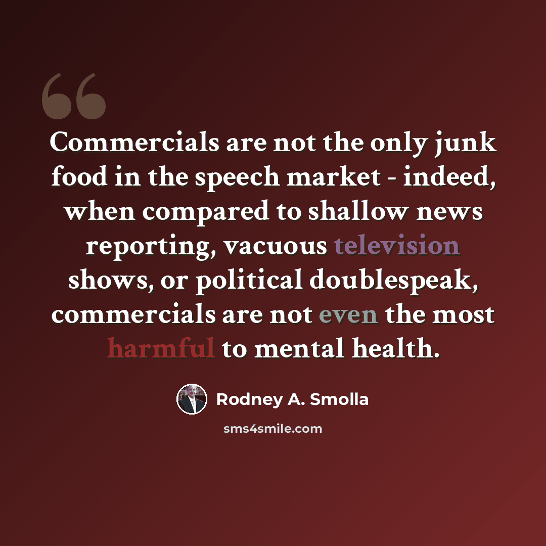 “Commercials are not the only junk food in the speech market - indeed, when compared to shallow news reporting, vacuous television shows, or political doublespeak, commercials are not even the most harmful to mental health.” quote by Rodney A. Smolla