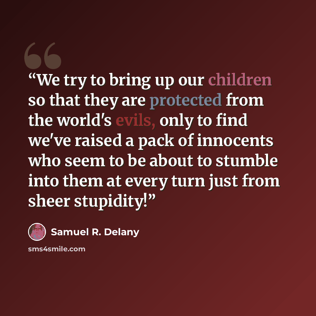 “We try to bring up our children so that they are protected from the world's evils, only to find we've raised a pack of innocents who seem to be about to stumble into them at every turn just from sheer stupidity!” quote by Samuel R. Delany
