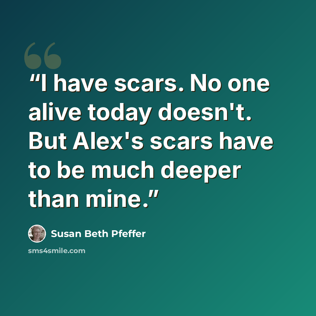 “I have scars. No one alive today doesn't. But Alex's scars have to be much deeper than mine.” quote by Susan Beth Pfeffer