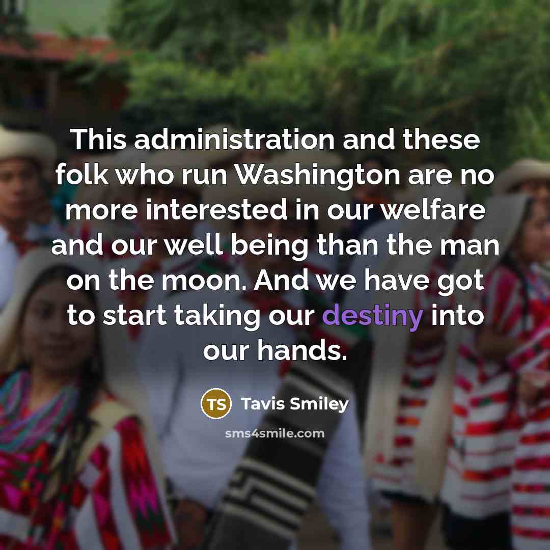 “This administration and these folk who run Washington are no more interested in our welfare and our well being than the man on the moon. And we have got to start taking our destiny into our hands.” quote by Tavis Smiley
