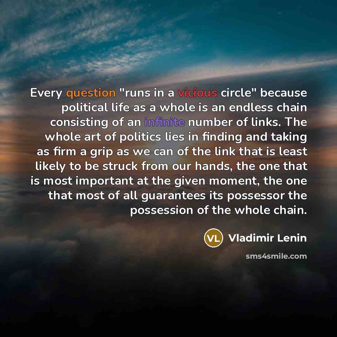 “Every question "runs in a vicious circle" because political life as a whole is an endless chain consisting of an infinite number of links. The whole art of politics lies in finding and taking as firm a grip as we can of the link that is least likely to be struck from our hands, the one that is…” quote by Vladimir Lenin