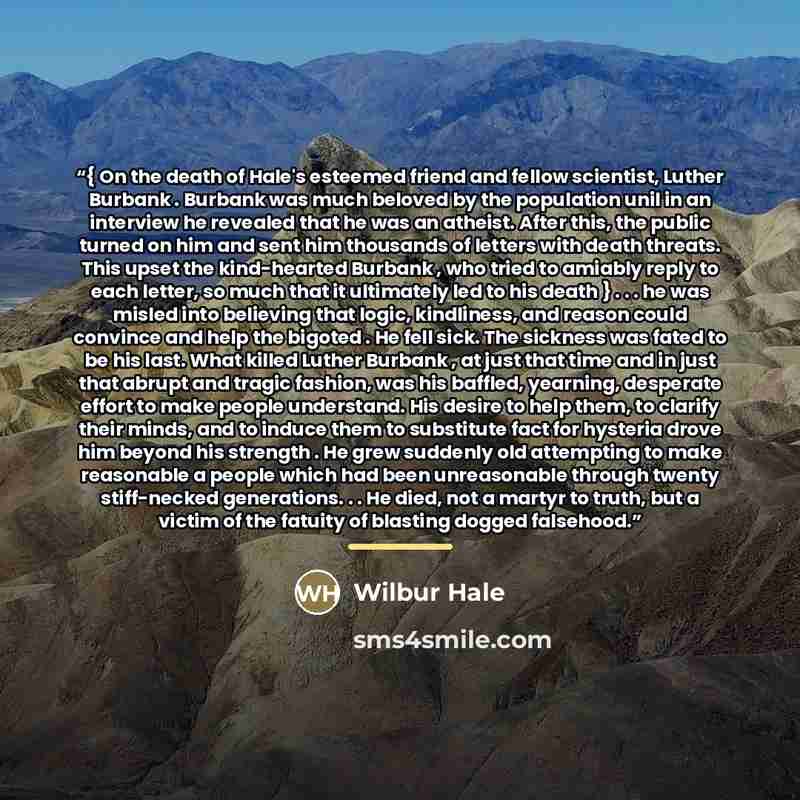 “{ On the death of Hale's esteemed friend and fellow scientist, Luther Burbank . Burbank was much beloved by the population unil in an interview he revealed that he was an atheist. After this, the public turned on him and sent him thousands of letters with death threats. This upset the kind-hearted…” quote by Wilbur Hale