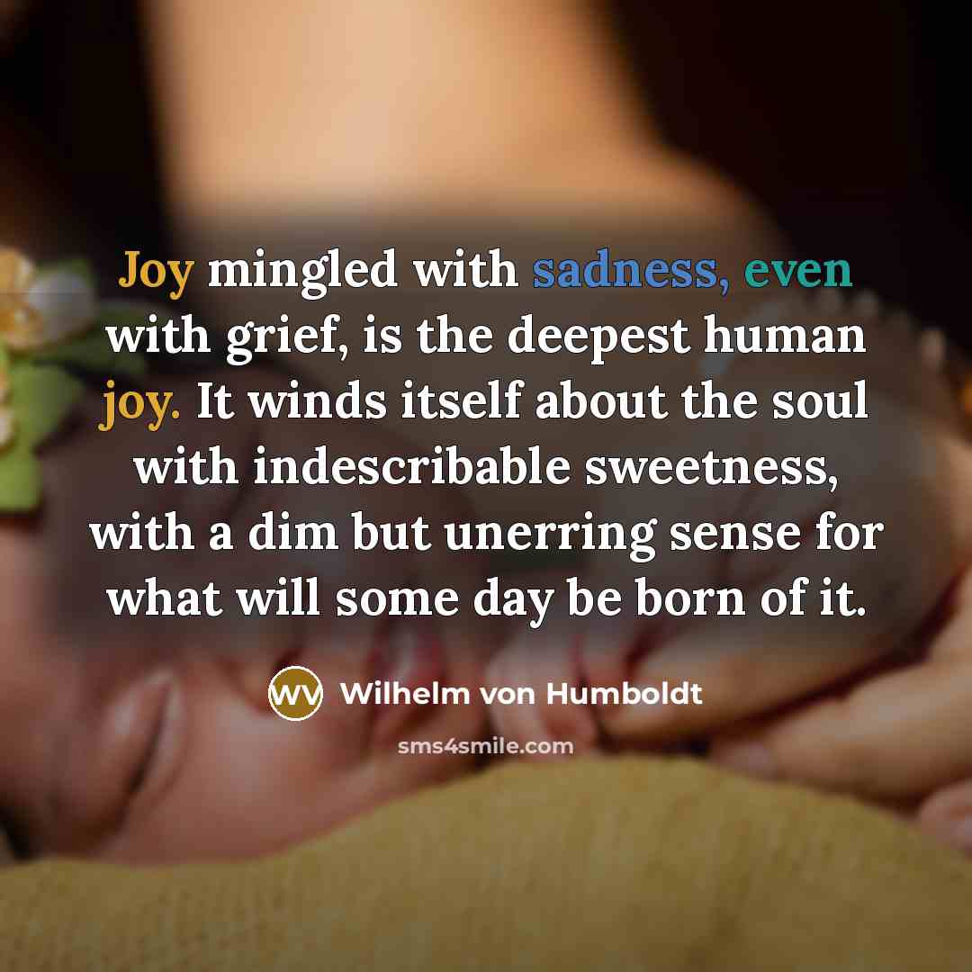 “Joy mingled with sadness, even with grief, is the deepest human joy. It winds itself about the soul with indescribable sweetness, with a dim but unerring sense for what will some day be born of it.” quote by Wilhelm von Humboldt
