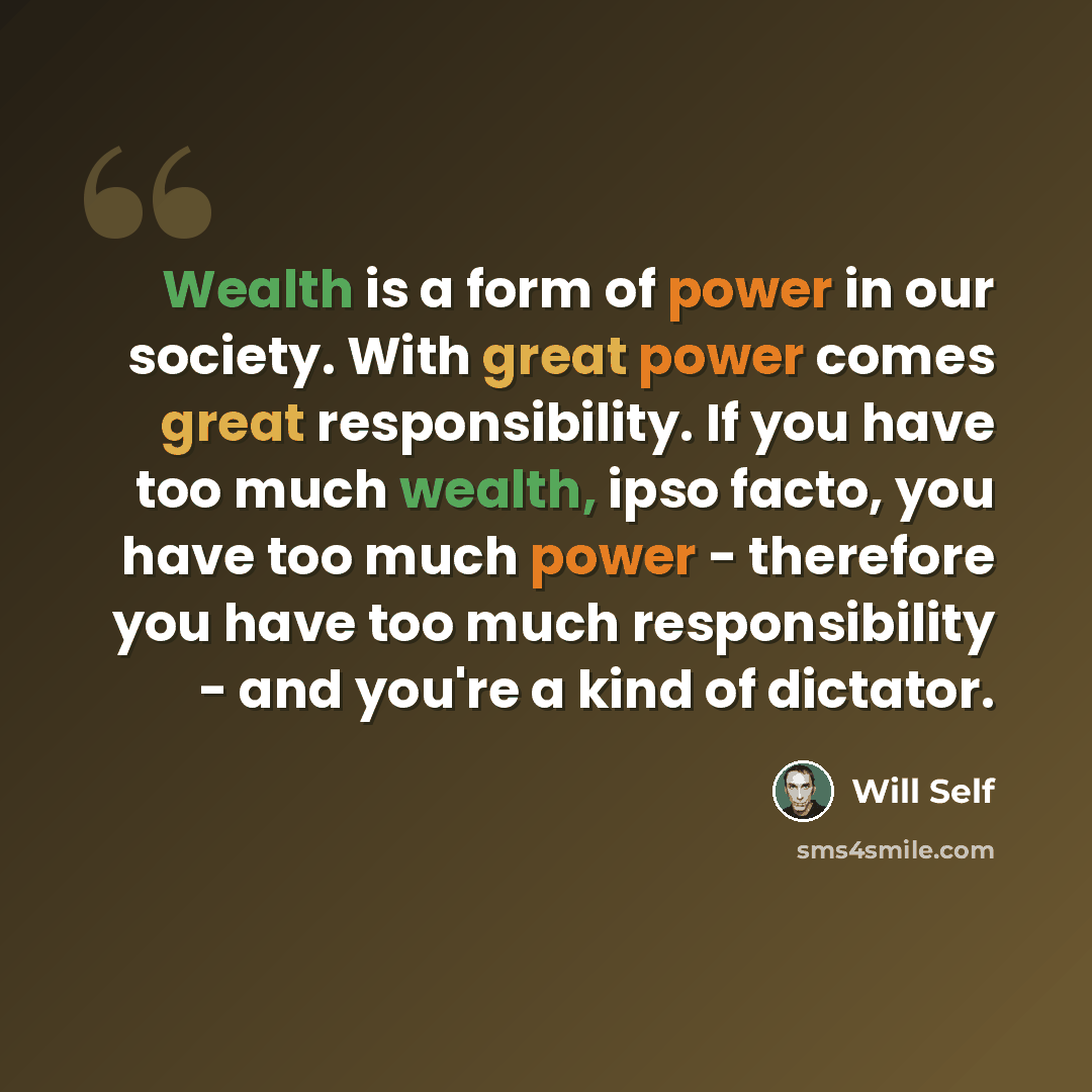 “Wealth is a form of power in our society. With great power comes great responsibility. If you have too much wealth, ipso facto, you have too much power - therefore you have too much responsibility - and you're a kind of dictator.” quote by Will Self