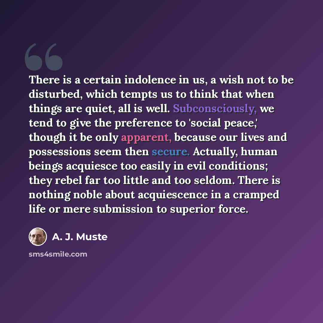 “There is a certain indolence in us, a wish not to be disturbed, which tempts us to think that when things are quiet, all is well. Subconsciously, we tend to give the preference to 'social peace,' though it be only apparent, because our lives and possessions seem then secure. Actually, human beings…” quote by A. J. Muste