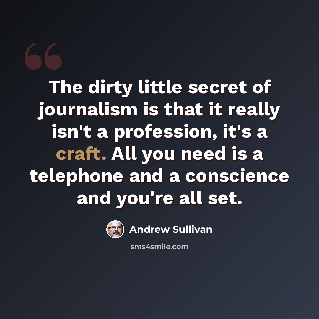 “The dirty little secret of journalism is that it really isn't a profession, it's a craft. All you need is a telephone and a conscience and you're all set.” quote by Andrew Sullivan
