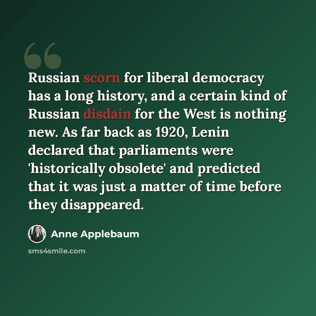 “Russian scorn for liberal democracy has a long history, and a certain kind of Russian disdain for the West is nothing new. As far back as 1920, Lenin declared that parliaments were 'historically obsolete' and predicted that it was just a matter of time before they disappeared.” quote by Anne Applebaum