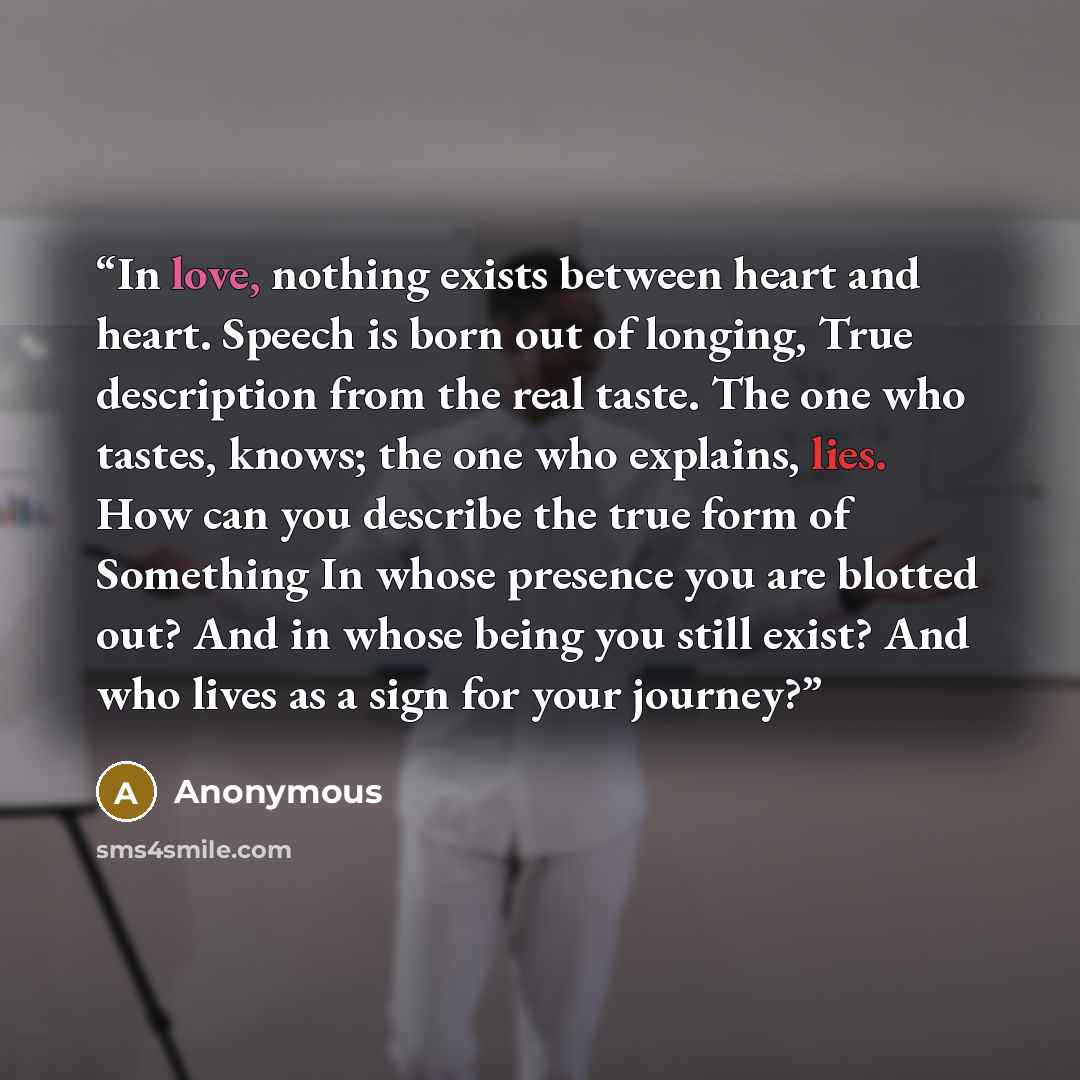 “In love, nothing exists between heart and heart. Speech is born out of longing, True description from the real taste. The one who tastes, knows; the one who explains, lies. How can you describe the true form of Something In whose presence you are blotted out? And in whose being you still exist?…” quote by Anonymous