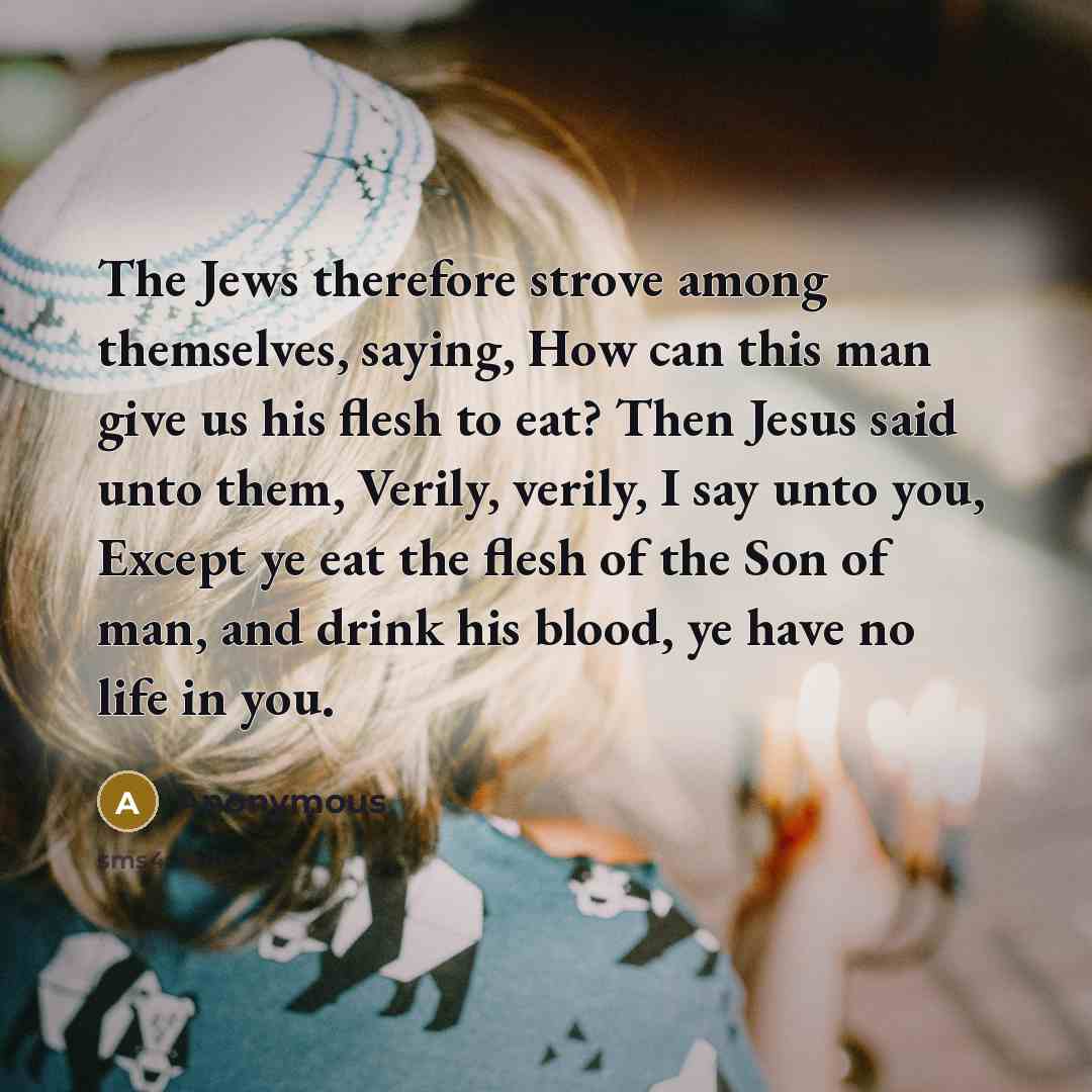 “The Jews therefore strove among themselves, saying, How can this man give us his flesh to eat? Then Jesus said unto them, Verily, verily, I say unto you, Except ye eat the flesh of the Son of man, and drink his blood, ye have no life in you.” quote by Anonymous