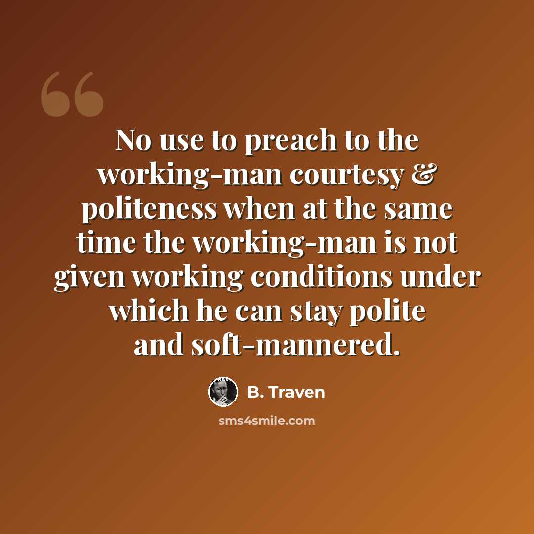 “No use to preach to the working-man courtesy & politeness when at the same time the working-man is not given working conditions under which he can stay polite and soft-mannered.” quote by B. Traven