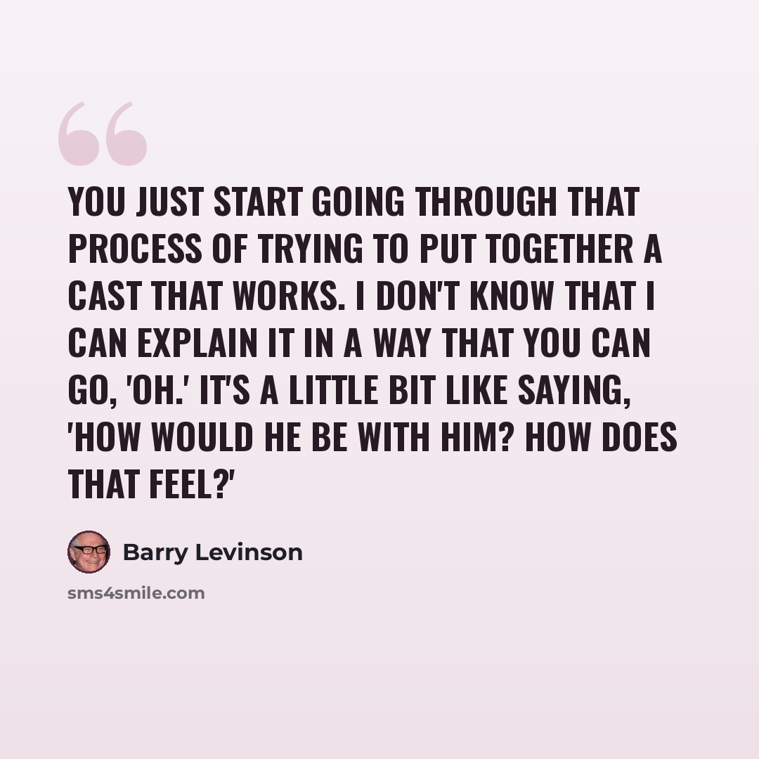 “You just start going through that process of trying to put together a cast that works. I don't know that I can explain it in a way that you can go, 'Oh.' It's a little bit like saying, 'How would he be with him? How does that feel?'” quote by Barry Levinson