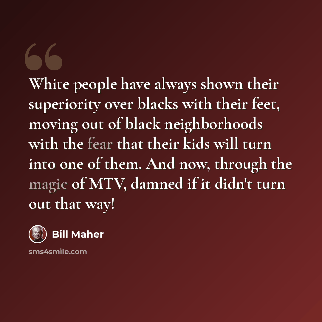 “White people have always shown their superiority over blacks with their feet, moving out of black neighborhoods with the fear that their kids will turn into one of them. And now, through the magic of MTV, damned if it didn't turn out that way!” quote by Bill Maher