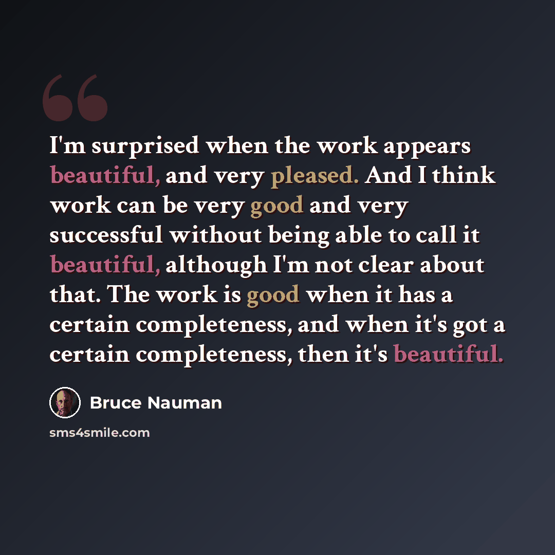 “I'm surprised when the work appears beautiful, and very pleased. And I think work can be very good and very successful without being able to call it beautiful, although I'm not clear about that. The work is good when it has a certain completeness, and when it's got a certain completeness, then…” quote by Bruce Nauman
