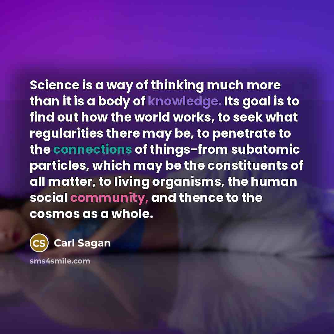 “Science is a way of thinking much more than it is a body of knowledge. Its goal is to find out how the world works, to seek what regularities there may be, to penetrate to the connections of things-from subatomic particles, which may be the constituents of all matter, to living organisms, the…” quote by Carl Sagan
