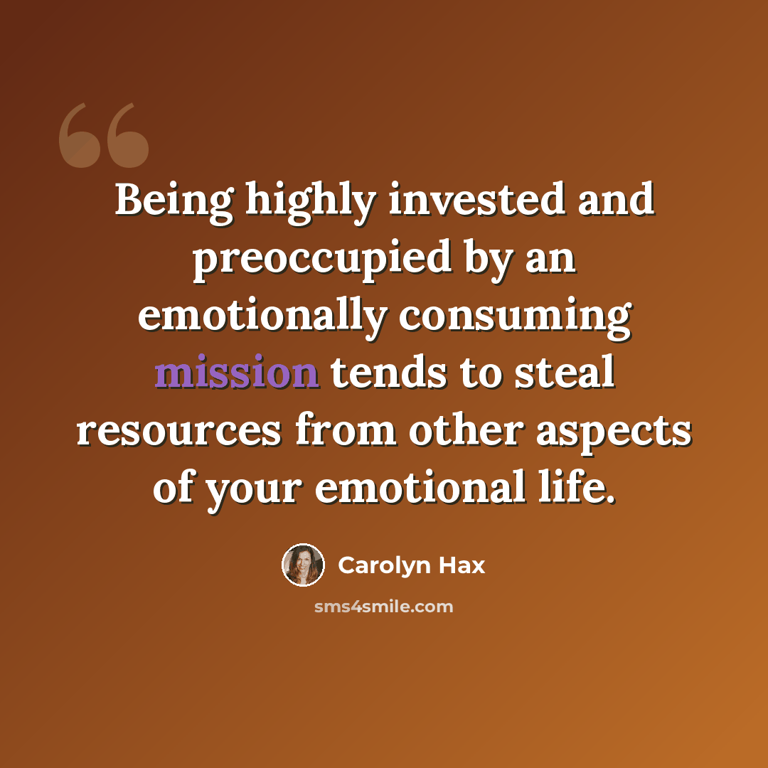 “Being highly invested and preoccupied by an emotionally consuming mission tends to steal resources from other aspects of your emotional life.” quote by Carolyn Hax