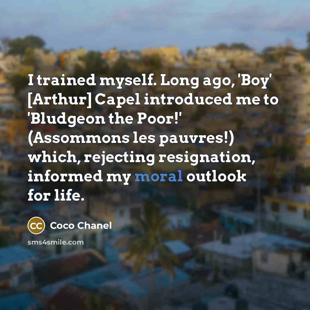 “I trained myself. Long ago, 'Boy' [Arthur] Capel introduced me to 'Bludgeon the Poor!' (Assommons les pauvres!) which, rejecting resignation, informed my moral outlook for life.” quote by Coco Chanel