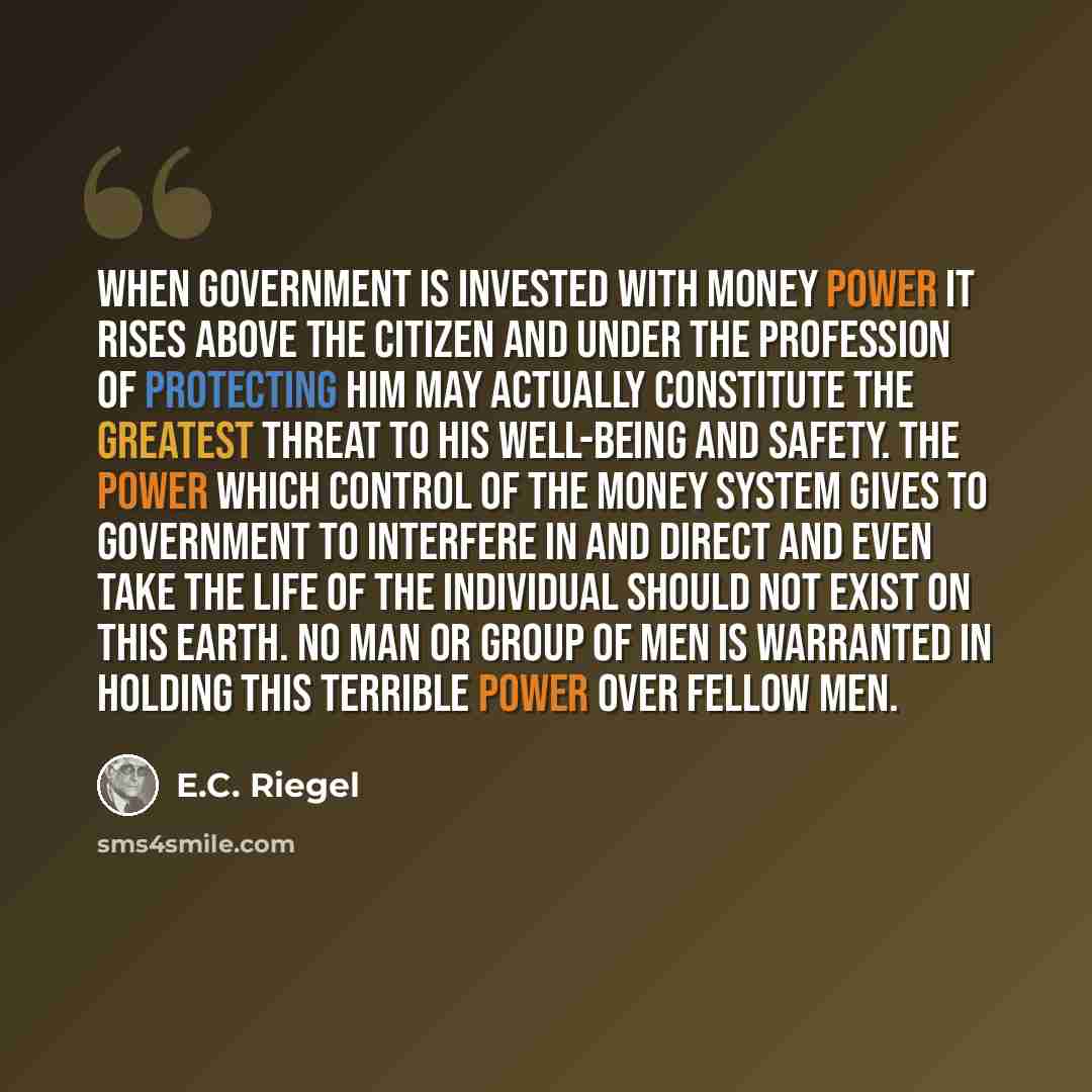 “When government is invested with money power it rises above the citizen and under the profession of protecting him may actually constitute the greatest threat to his well-being and safety. The power which control of the money system gives to government to interfere in and direct and even take the…” quote by E.C. Riegel