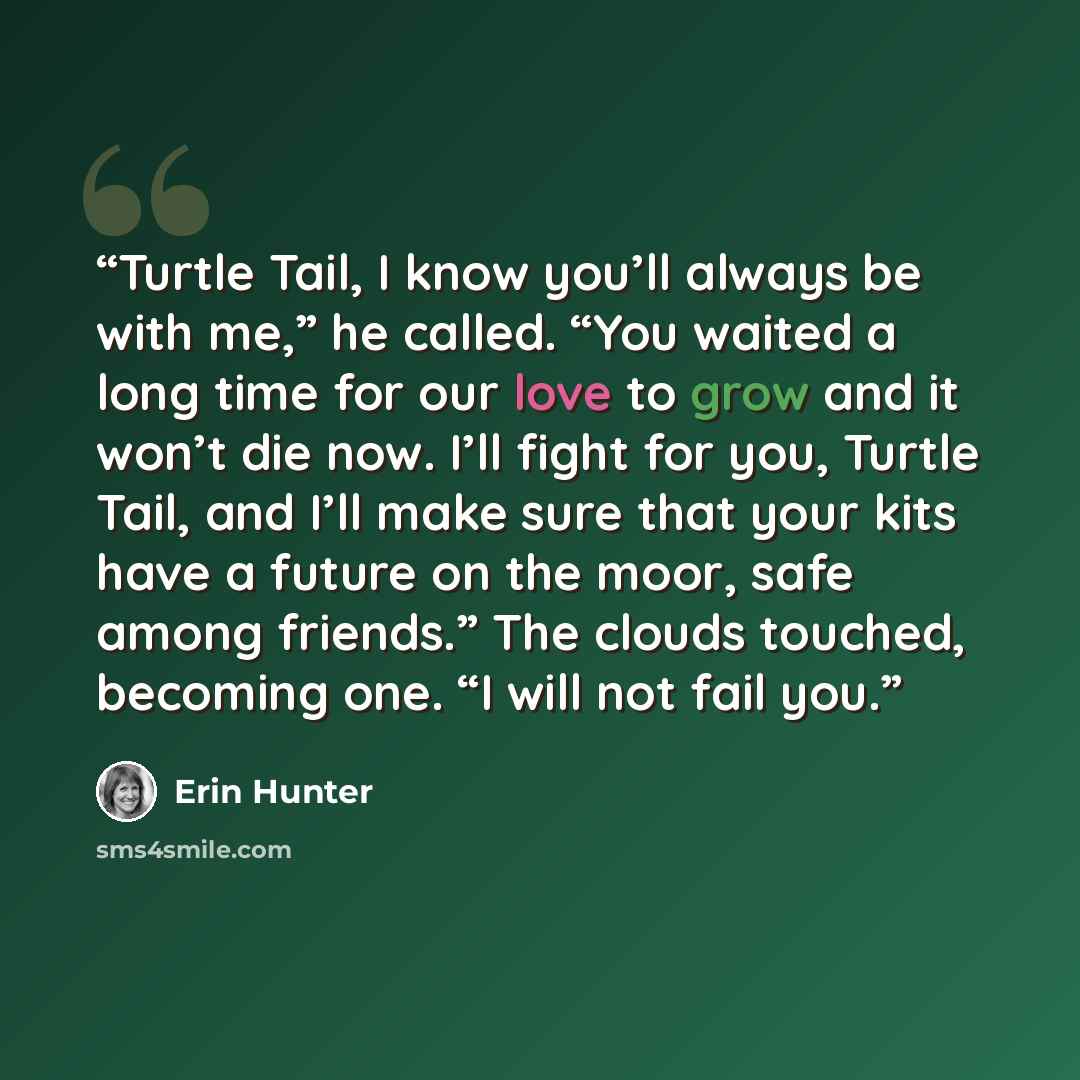 “Turtle Tail, I know you’ll always be with me,” he called. “You waited a long time for our love to grow and it won’t die now. I’ll fight for you, Turtle Tail, and I’ll make sure that your kits have a future on the moor, safe among friends.” The clouds touched, becoming one. “I will not fail you.” quote by Erin Hunter