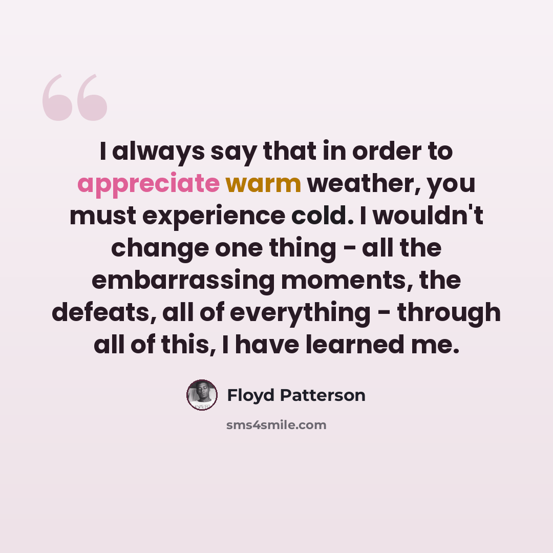 “I always say that in order to appreciate warm weather, you must experience cold. I wouldn't change one thing - all the embarrassing moments, the defeats, all of everything - through all of this, I have learned me.” quote by Floyd Patterson