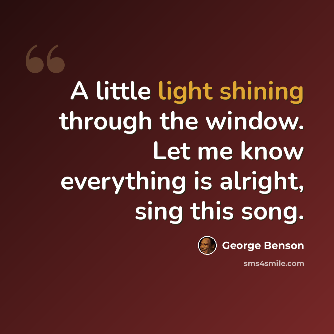 “A little light shining through the window. Let me know everything is alright, sing this song.” quote by George Benson