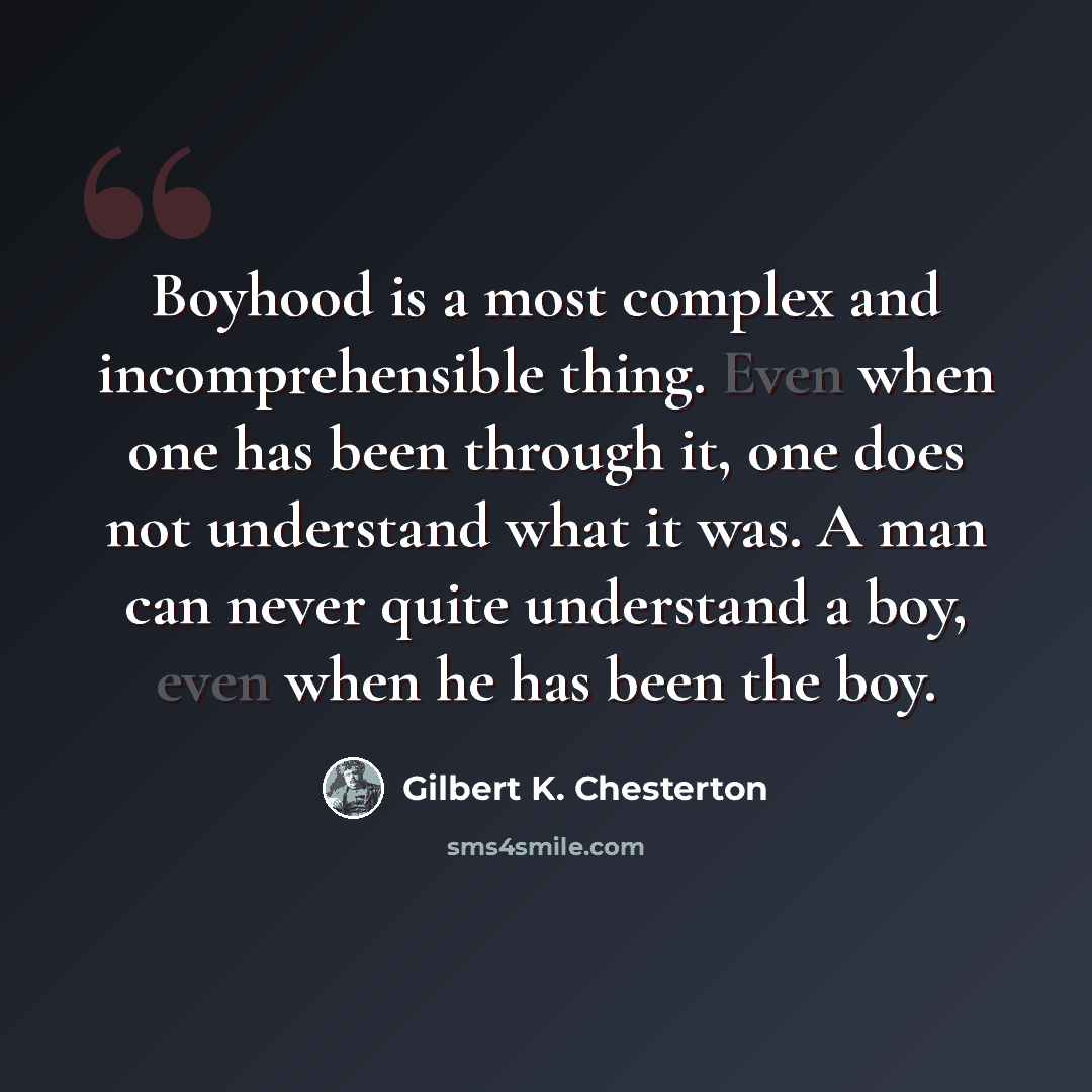 “Boyhood is a most complex and incomprehensible thing. Even when one has been through it, one does not understand what it was. A man can never quite understand a boy, even when he has been the boy.” quote by Gilbert K. Chesterton
