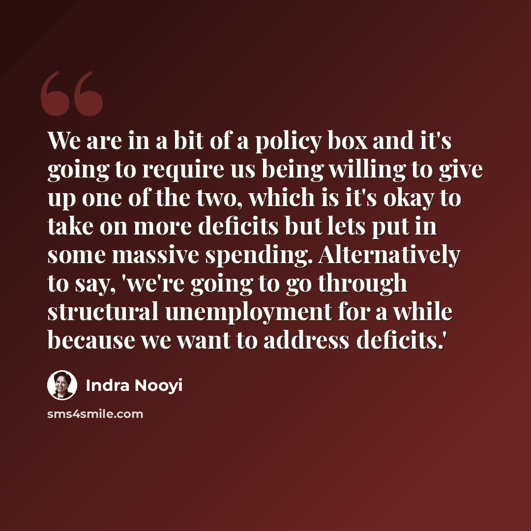“We are in a bit of a policy box and it's going to require us being willing to give up one of the two, which is it's okay to take on more deficits but lets put in some massive spending. Alternatively to say, 'we're going to go through structural unemployment for a while because we want to address…” quote by Indra Nooyi