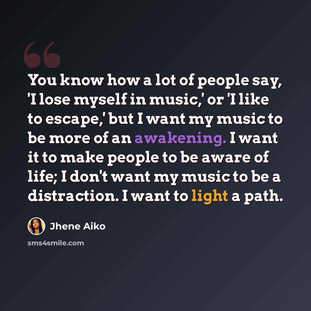 “You know how a lot of people say, 'I lose myself in music,' or 'I like to escape,' but I want my music to be more of an awakening. I want it to make people to be aware of life; I don't want my music to be a distraction. I want to light a path.” quote by Jhene Aiko
