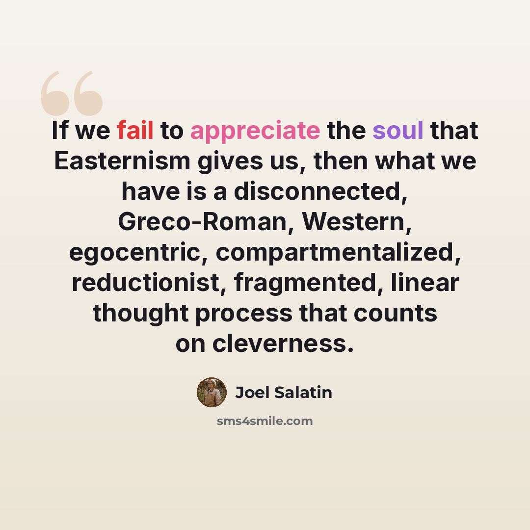 “If we fail to appreciate the soul that Easternism gives us, then what we have is a disconnected, Greco-Roman, Western, egocentric, compartmentalized, reductionist, fragmented, linear thought process that counts on cleverness.” quote by Joel Salatin