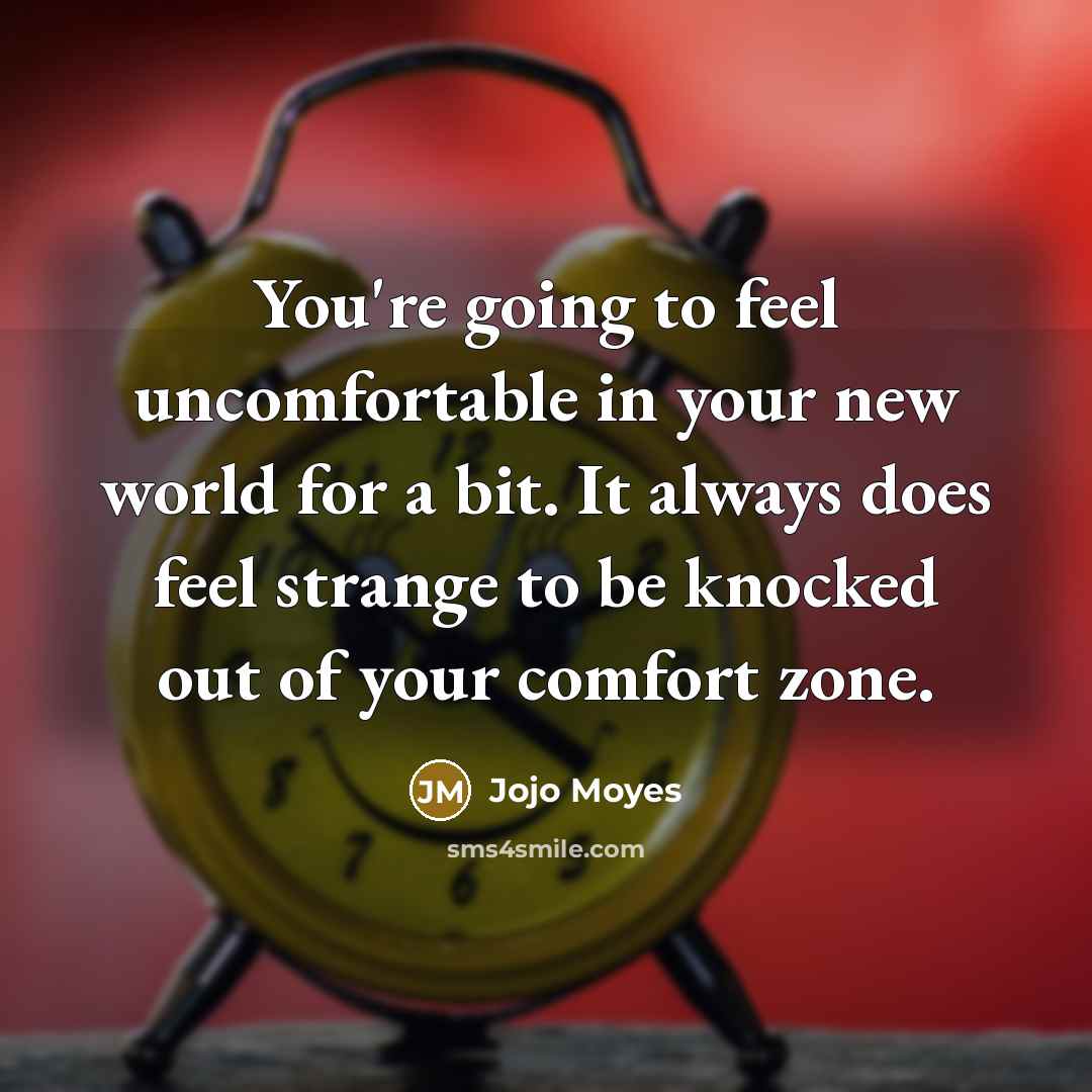 “​​​​​​You're going to feel uncomfortable in your new world for a bit. It always does feel strange to be knocked out of your comfort zone.” quote by Jojo Moyes