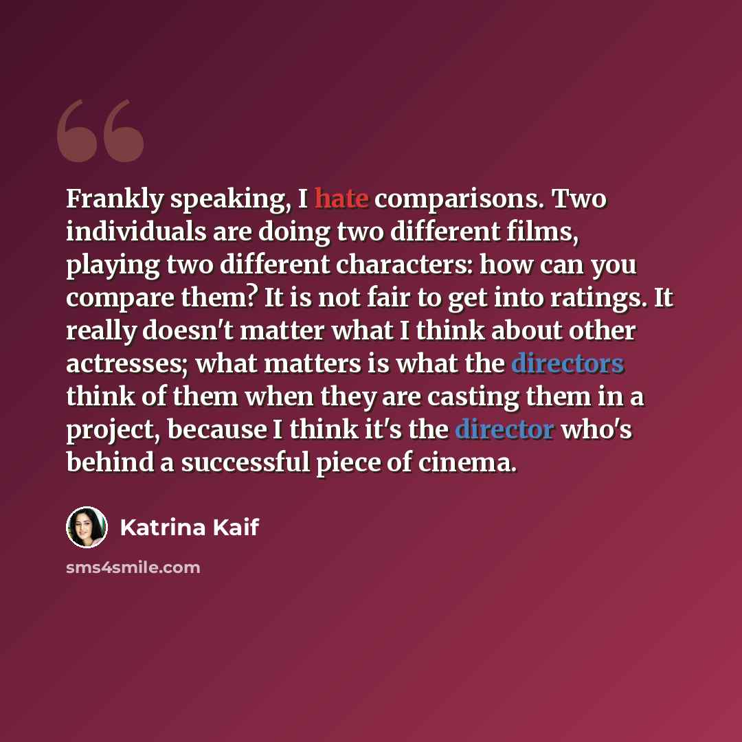 “Frankly speaking, I hate comparisons. Two individuals are doing two different films, playing two different characters: how can you compare them? It is not fair to get into ratings. It really doesn't matter what I think about other actresses; what matters is what the directors think of them when…” quote by Katrina Kaif