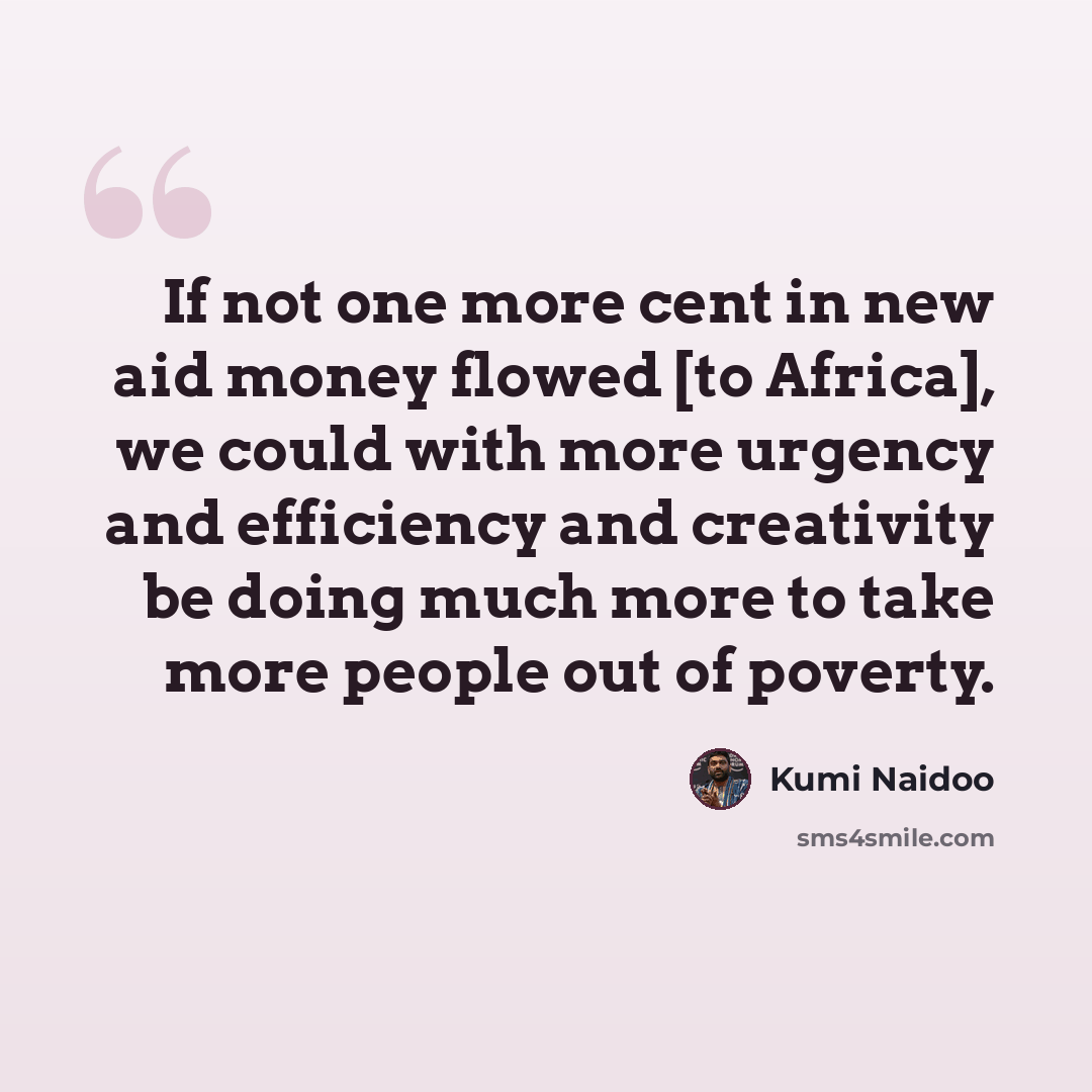 “If not one more cent in new aid money flowed [to Africa], we could with more urgency and efficiency and creativity be doing much more to take more people out of poverty.” quote by Kumi Naidoo